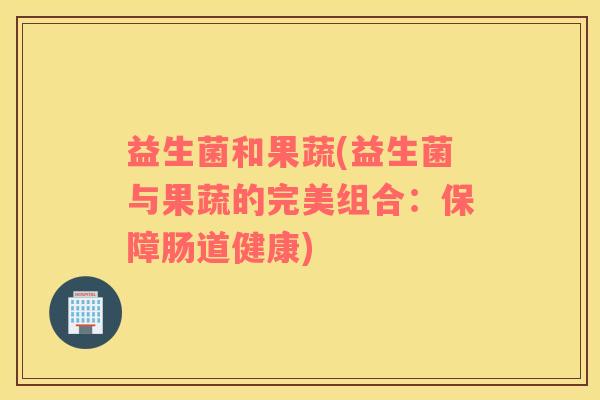 益生菌和果蔬(益生菌与果蔬的完美组合：保障肠道健康)