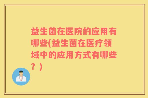 益生菌在医院的应用有哪些(益生菌在医疗领域中的应用方式有哪些？)