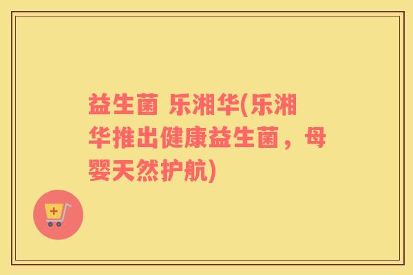 益生菌 乐湘华(乐湘华推出健康益生菌,母婴天然护航) 益生菌 乐湘华(乐湘华推出健康益生菌,母婴天然护航)