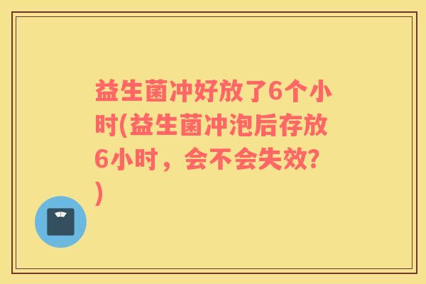 益生菌冲好放了6个小时(益生菌冲泡后存放6小时,会不会失效?) 益生菌冲好放了6个小时(益生菌冲泡后存放6小时,会不会失效?)