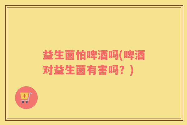 益生菌怕啤酒吗(啤酒对益生菌有害吗？)