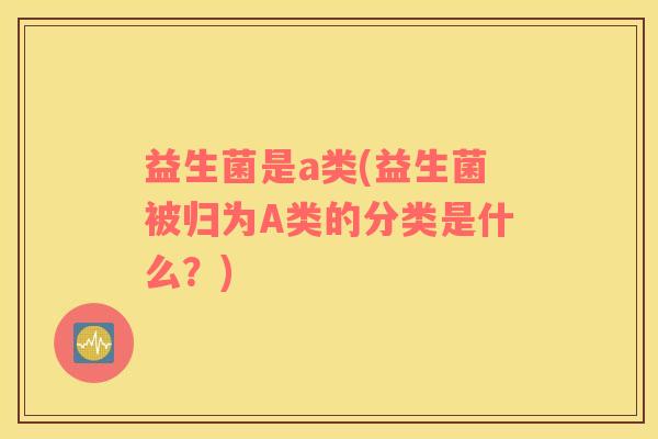 益生菌是a类(益生菌被归为A类的分类是什么？)