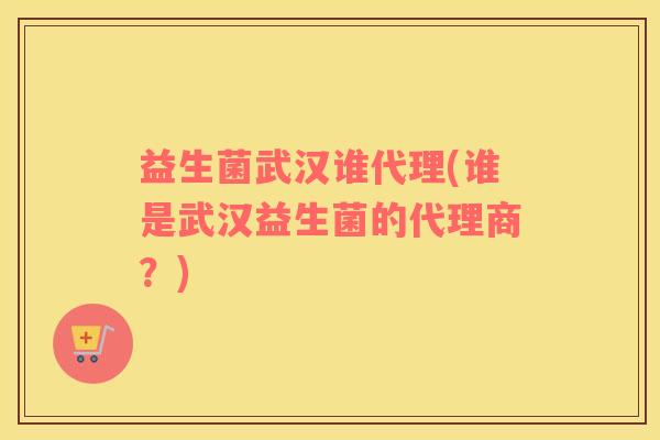 益生菌武汉谁代理(谁是武汉益生菌的代理商？)