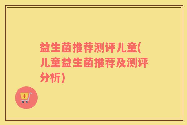 益生菌推荐测评儿童(儿童益生菌推荐及测评分析)