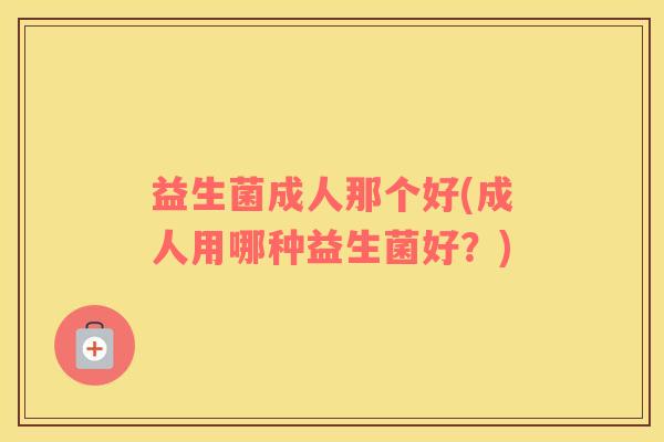 益生菌成人那个好(成人用哪种益生菌好?) 益生菌成人那个好(成人用哪种益生菌好?)