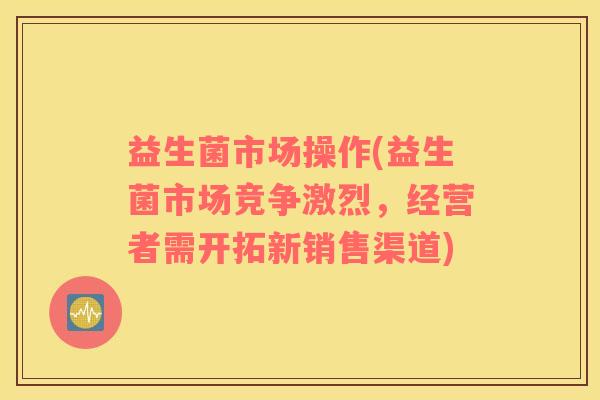 益生菌市场操作(益生菌市场竞争激烈，经营者需开拓新销售渠道)