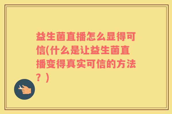益生菌直播怎么显得可信(什么是让益生菌直播变得真实可信的方法?) 益生菌直播怎么显得可信(什么是让益生菌直播变得真实可信的方法?)