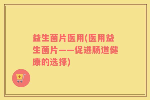益生菌片医用(医用益生菌片——促进肠道健康的选择) 益生菌片医用(医用益生菌片——促进肠道健康的选择)