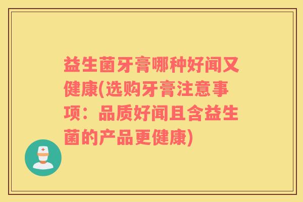 益生菌牙膏哪种好闻又健康(选购牙膏注意事项：品质好闻且含益生菌的产品更健康)