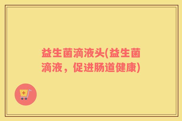 益生菌滴液头(益生菌滴液,促进肠道健康) 益生菌滴液头(益生菌滴液,促进肠道健康)