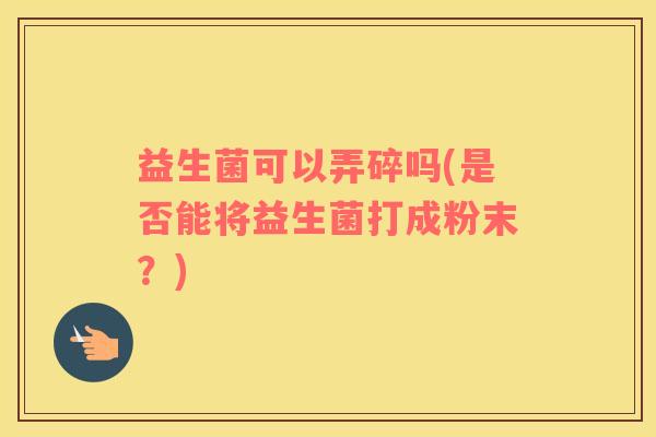 益生菌可以弄碎吗(是否能将益生菌打成粉末?) 益生菌可以弄碎吗(是否能将益生菌打成粉末?)