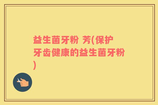 益生菌牙粉 芳(保护牙齿健康的益生菌牙粉) 益生菌牙粉 芳(保护牙齿健康的益生菌牙粉)