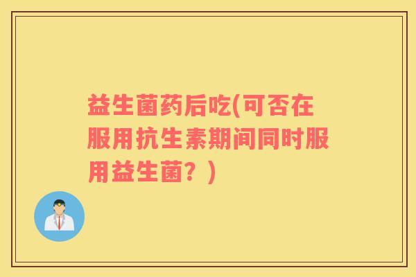 益生菌药后吃(可否在服用抗生素期间同时服用益生菌?) 益生菌药后吃(可否在服用抗生素期间同时服用益生菌?)