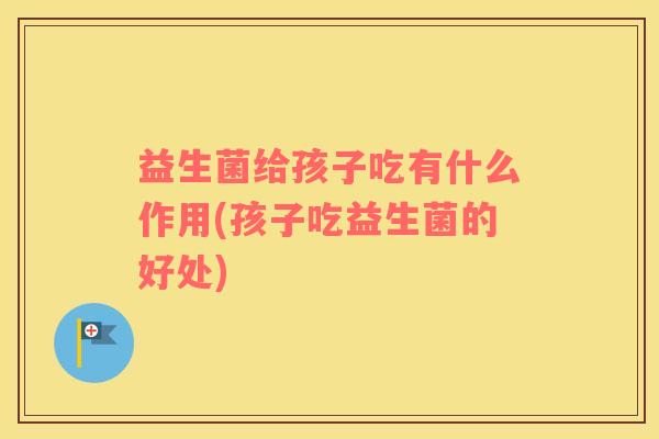 益生菌给孩子吃有什么作用(孩子吃益生菌的好处)
