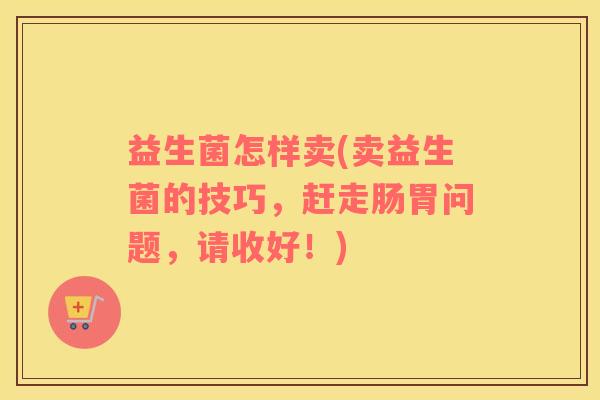 益生菌怎样卖(卖益生菌的技巧，赶走肠胃问题，请收好！)