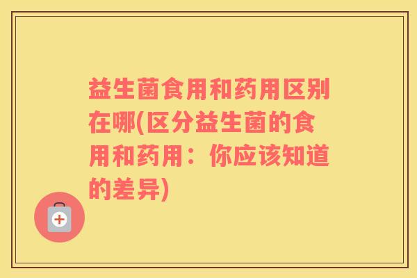 益生菌食用和药用区别在哪(区分益生菌的食用和药用：你应该知道的差异)