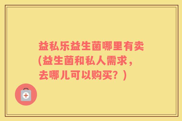 益私乐益生菌哪里有卖(益生菌和私人需求,去哪儿可以购买?) 益私乐益生菌哪里有卖(益生菌和私人需求,去哪儿可以购买?)