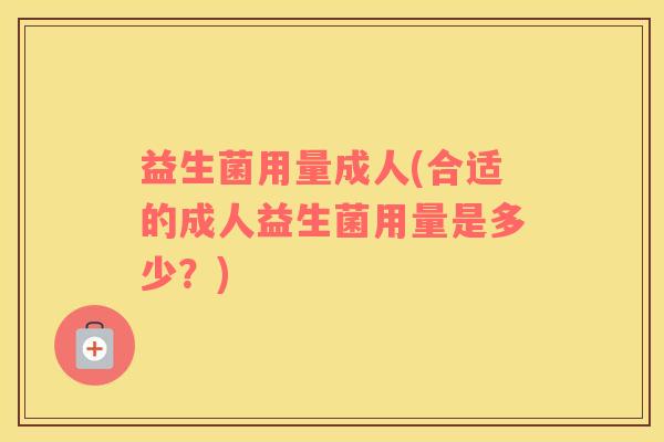益生菌用量成人(合适的成人益生菌用量是多少?) 益生菌用量成人(合适的成人益生菌用量是多少?)