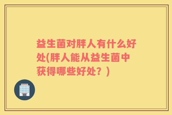 益生菌对胖人有什么好处(胖人能从益生菌中获得哪些好处?) 益生菌对胖人有什么好处(胖人能从益生菌中获得哪些好处?)