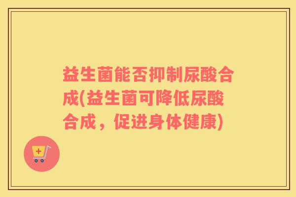 益生菌能否抑制尿酸合成(益生菌可降低尿酸合成，促进身体健康)