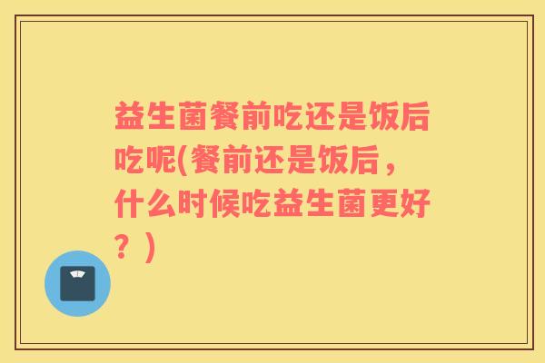 益生菌餐前吃还是饭后吃呢(餐前还是饭后，什么时候吃益生菌更好？)