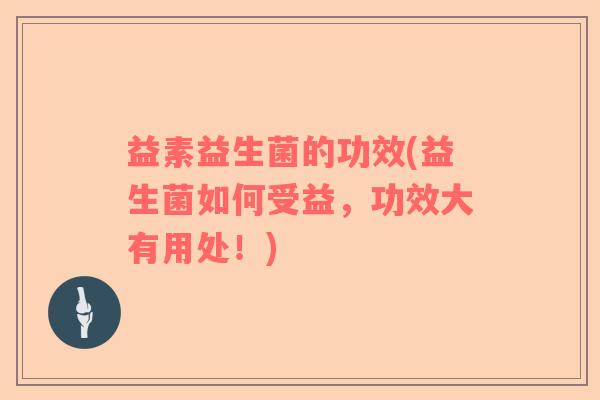 益素益生菌的功效(益生菌如何受益，功效大有用处！)