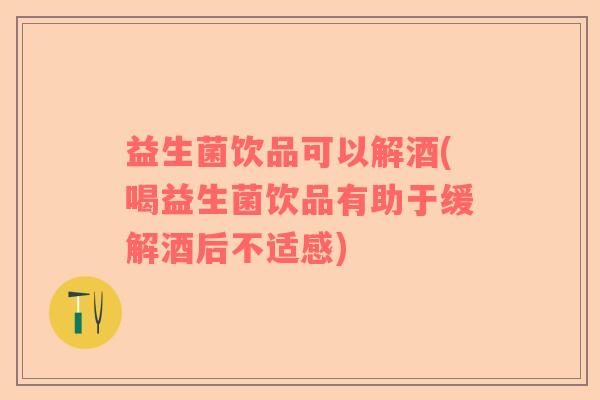 益生菌饮品可以解酒(喝益生菌饮品有助于缓解酒后不适感)