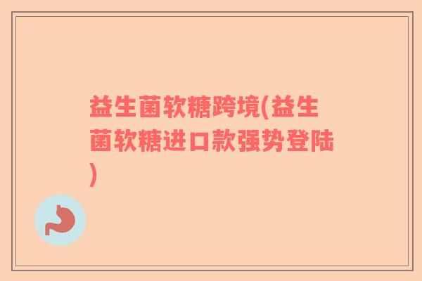 益生菌软糖跨境(益生菌软糖进口款强势登陆)