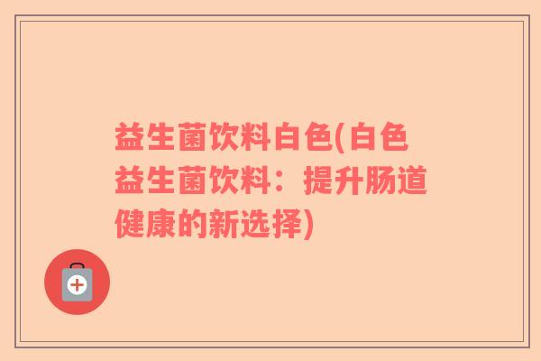 益生菌饮料白色(白色益生菌饮料：提升肠道健康的新选择)