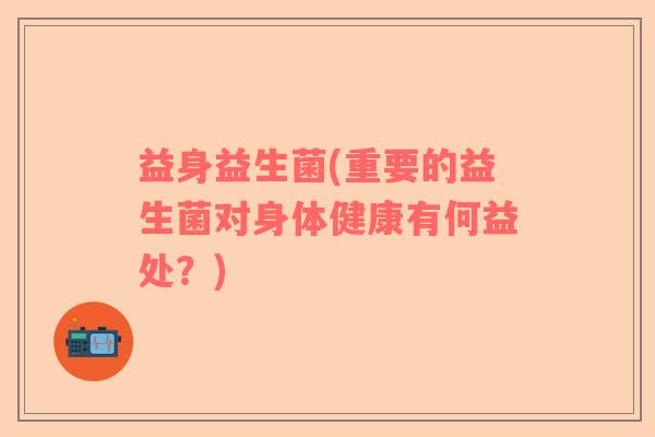 益身益生菌(重要的益生菌对身体健康有何益处?) 益身益生菌(重要的益生菌对身体健康有何益处?)