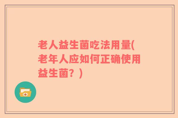 老人益生菌吃法用量(老年人应如何正确使用益生菌?) 老人益生菌吃法用量(老年人应如何正确使用益生菌?)
