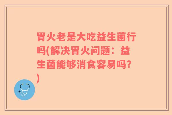 胃火老是大吃益生菌行吗(解决胃火问题：益生菌能够消食容易吗？)