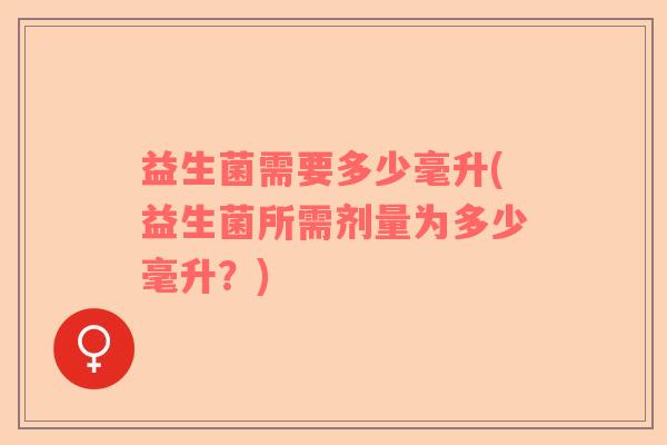益生菌需要多少毫升(益生菌所需剂量为多少毫升？)