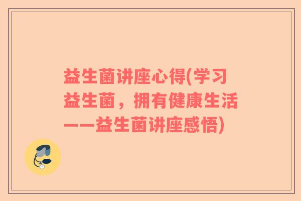 益生菌讲座心得(学习益生菌，拥有健康生活——益生菌讲座感悟)