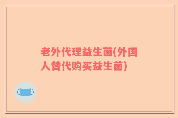 老外代理益生菌(外国人替代购买益生菌)