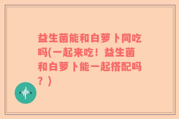 益生菌能和白萝卜同吃吗(一起来吃！益生菌和白萝卜能一起搭配吗？)