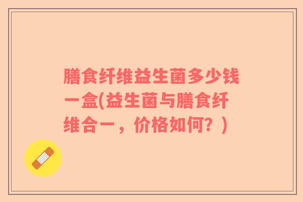 膳食纤维益生菌多少钱一盒(益生菌与膳食纤维合一，价格如何？)