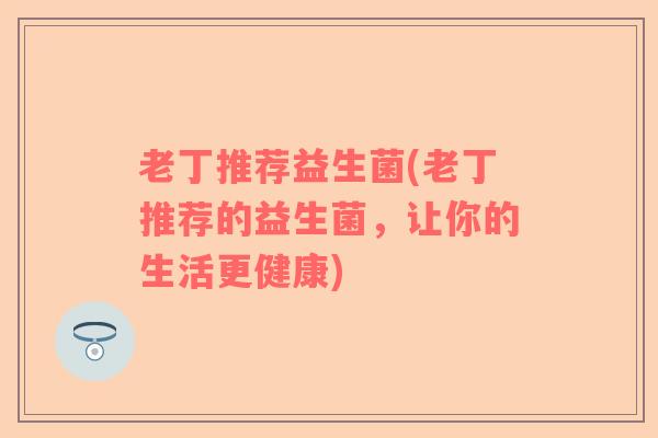 老丁推荐益生菌(老丁推荐的益生菌,让你的生活更健康) 老丁推荐益生菌(老丁推荐的益生菌,让你的生活更健康)