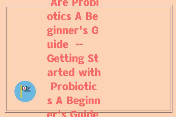 益生菌英问(What Are Probiotics A Beginner's Guide  --  Getting Started with Probiotics A Beginner's Guide)