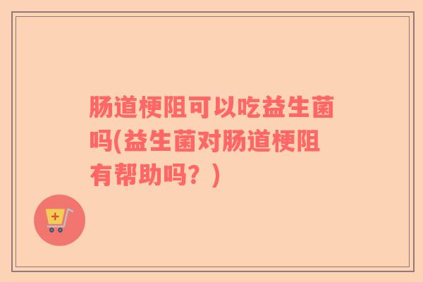 肠道梗阻可以吃益生菌吗(益生菌对肠道梗阻有帮助吗？)