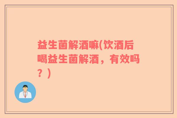 益生菌解酒嘛(饮酒后喝益生菌解酒，有效吗？)