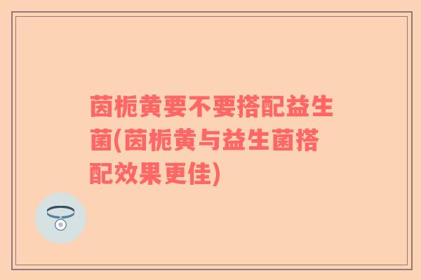 茵栀黄要不要搭配益生菌(茵栀黄与益生菌搭配效果更佳)