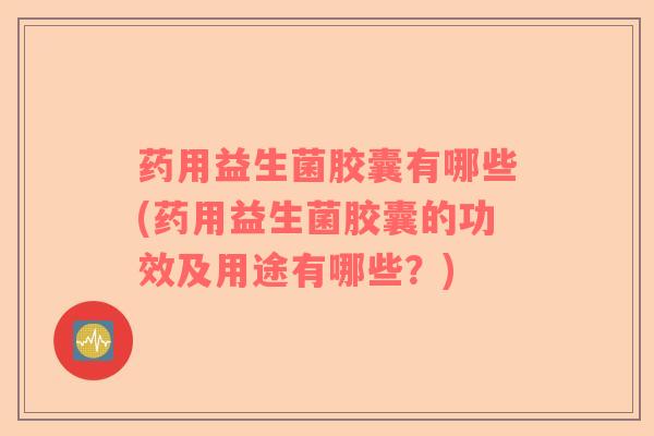 药用益生菌胶囊有哪些(药用益生菌胶囊的功效及用途有哪些？)