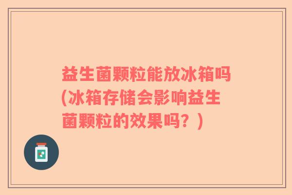 益生菌颗粒能放冰箱吗(冰箱存储会影响益生菌颗粒的效果吗？)
