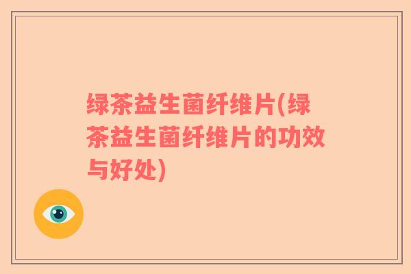 绿茶益生菌纤维片(绿茶益生菌纤维片的功效与好处)