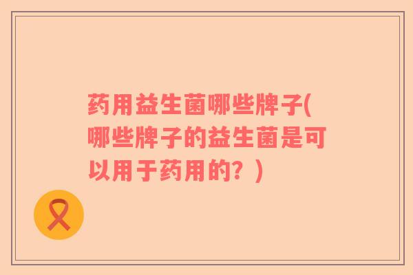 药用益生菌哪些牌子(哪些牌子的益生菌是可以用于药用的？)