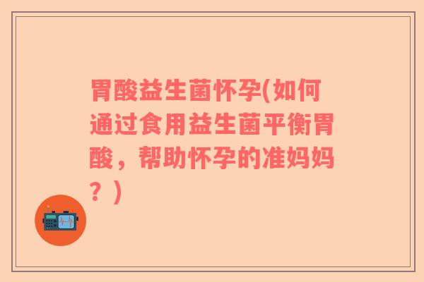 胃酸益生菌怀孕(如何通过食用益生菌平衡胃酸，帮助怀孕的准妈妈？)