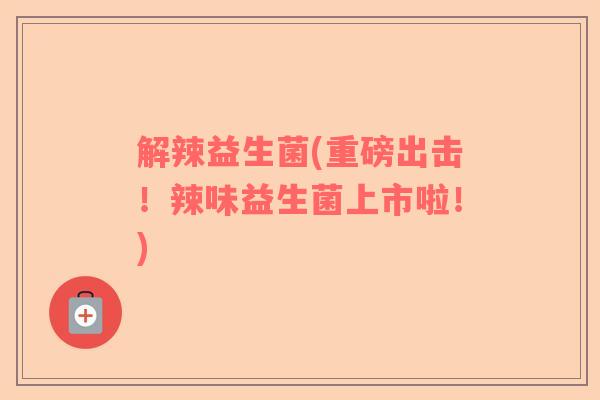 解辣益生菌(重磅出击！辣味益生菌上市啦！)