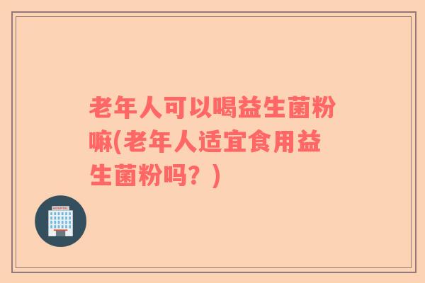 老年人可以喝益生菌粉嘛(老年人适宜食用益生菌粉吗？)