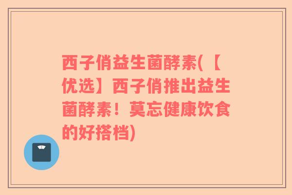 西子俏益生菌酵素(【优选】西子俏推出益生菌酵素！莫忘健康饮食的好搭档)